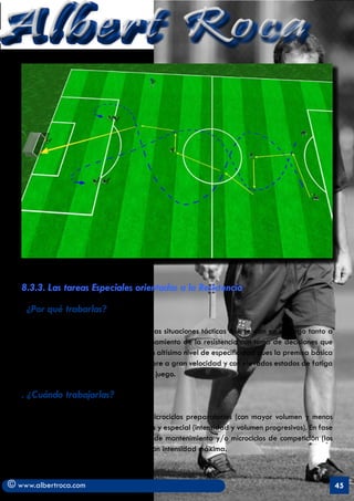 Albert Roca




   8.3.3. Las tareas Especiales orientadas a la Resistencia
   	
   . ¿Por   qué trabarlas?

   Porque su contenido recrea muchas de las situaciones tácticas que se dan en el juego tanto a
   nivel individual como colectivo. El entrenamiento de la resistencia con toma de decisiones que
   proponen estas tareas intenta recrear un altísimo nivel de especificidad pues la premisa básica
   de las ejecuciones es que se hagan siempre a gran velocidad y con elevados estados de fatiga
   simulando al máximo las condiciones de juego.

   . ¿Cuándo trabajarlas?

   Durante la pretemporada; ya en los microciclos preparatorios (con mayor volumen y menos
   intensidad) y de transformación dirigida y especial (intensidad y volumen progresivos). En fase
   de competiciones: en microciclos tipo o de mantenimiento y/o microciclos de competición (los
   dos más solicitados de nuestro diseño) con intensidad máxima.



© www.albertroca.com                                                                                 45
 