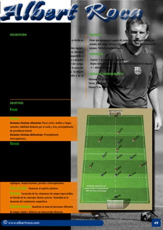 Albert Roca
   DESCRIPCIÓN                                                                   MATERIAL
   Espacio de juego: Se juega en un campo de 60 x 40 mts, el cual se divide en   Conos que marquen el espacio de juego, los posicionamientos y las
   dos mitades longitudinales.                                                   mitades del campo. Balones suficientes. Petos para diferenciarse los
   Disposición: Dos equipos de siete jugadores más un portero Ambos equipos      equipos. Porterías reglamentarías.
   juegan con un sistema de juego de 3-3-1. El equipo defensivo intentará
                                                                                 VARIANTES
   cumplir con todos los conceptos tácticos defensivos que se expondrán a
   continuación. El equipo ofensivo realizará ataques combinativos y no podrá    . Espacio + grande con + jugadores
   dar más de cuatro pases seguidos en cada mitad longitudinal del campo;        . Reglas temporales ( - tiempo para finalizar la acción en ataque)
   el no cumplimiento con el condicionante expuesto hará perder la posesión      . +/- número de toques
   del balón. El ataque se podrá finalizar desde cualquier zona. Se exigirá
   mantener un adecuado equilibrio ofensivo durante el desarrollo y en la        CARGA DE ENTRENAMIENTO
   finalización del ataque.                                                      Volumen: 25’ en total
                                                                                 Series: 2 de 3’ – 2 de 4’ – 2 de 5’
                                                                                 Pausas: 2 de 30” – 2 de 1’ – 2 de 1’30”



   OBJETIVOS

   Fisicos
   Resistencia mixta
   Técnicos
   Acciones técnicas ofensivas: Pases cortos, medios y largos,
   controles, habilidad dinámica por el suelo y tiros, principalmente,
   de procedencia lateral.
   Acciones técnicas defensivas: Principalmente
   interceptaciones.
   Tácticos
   Conceptos tácticos ofensivos: Iniciación, elaboración
   y finalización de los ataques. Posesión del balón, ayudas
   permanentes, desmarques de
   apoyo y ruptura, amplitud ofensiva, cambios de orientación,
   velocidad en el juego, progresión en el juego y equilibrio
   ofensivo.
   Conceptos tácticos defensivos: Neurtralizar la ofensiva
   y evitar la progresión y la finalización de la misma.
   Posicionamientos, marcaje zonal, coberturas, permutas,
   repliegues, temporizaciones, presión e interceptaciones.
   Socio-afectivos: Favorecer el espíritu colectivo.
   Volitivos: Corrección de las situaciones de campo imprevisibles
   en función de los mensajes tácticos previos. Tenacidad en la
   demanda del rendimiento competitivo.
   Creativo-expresivos: beneficiar la toma de decisiones diferente
   de ataque rápido y defensa con demostrada eficiencia.


© www.albertroca.com                                                                                                                                  49
 