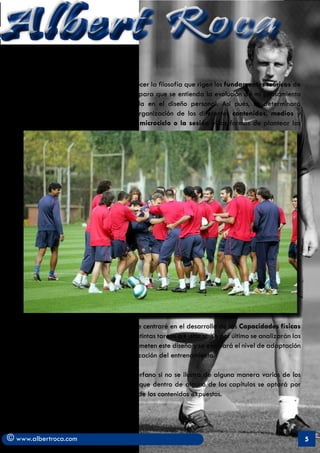 Albert Roca
    Mi propósito se centrará más en establecer la filosofía que rigen los fundamentos teóricos de
   mi propuesta, el marco teórico general para que se entienda la evolución de mi pensamiento
   y sobretodo la metodología empleada en el diseño personal. Asi pués, se determinará
   la programación con la consiguiente organización de los diferentes contenidos, medios y
   métodos de entrenamiento dentro del microciclo o la sesión y las formas de plantear las




   cargas en las mismas. Posteriormente, me centraré en el desarrollo de las Capacidades físicas
   principales dentro del contexto de las distintas tareas a ejecutar. Ya por último se analizarán las
   características psicológicas que comprometen este diseño y se evaluará el nivel de adaptación
   y rendimiento que ha generado la realización del entrenamiento.

   Este informe quedaría seguramente huérfano si no se ilustra de alguna manera varios de los
   aspectos que se presentan. Es por ello que dentro de alguno de los capítulos se optará por
   ejemplificar de forma práctica algunos de los contenidos expuestos.




© www.albertroca.com                                                                                     5
 
