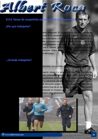 Albert Roca
   8.3.4. Tareas de competición con orientación a la Resistencia

   ¿Por qué trabajarlas?

   . Suponen el fundamento del entrenamiento integrado. El jugador debe estar entrenado en
   aquellas circunstancias que va a encontrarse en la competición desde todos los aspectos que
   se derivan del juego (táctica, técnico, físico, psicológico) y lo hará desde la especificidad de su
   demarcación, con las interacciones que ello representa con sus compañeros y atendiendo a los
   principios y sub-principios (comportamientos generales y específicos que el entrenador quiere
   que se den dentro de su juego. Frade, cit por X. Tamarit, 2007). En esta particularidad coincido
   plenamente con modelo de la La periodización táctica que aboga por una globalidad que
   integre todas las dimensiones y momentos del juego.

   . ¿Cuándo trabajarlas?

   . En pretemporada; en los dos últimos microciclos. Los partidos amistosos y torneos veraniegos
   sustituyen a menudo a estas tareas.
   . Ya durante la temporada; de forma regular siempre y teniendo en cuenta los partidos de
   competición y los momentos de recuperación (sobretodo cuando hay 3 partidos semanales). No
   se puede trabajar constantemente en especificidad desatendiendo las reglas básicas del ciclo
   esfuerzo-recuperación. El desgaste físico y sobretodo psicológico debe ser tenido en cuenta.
   En función de la temporada y el tipo de microciclo puede interesar aumentar o disminuir la
   intensidad del juego. Por ejemplo, en la primera fase de un microciclo de competición se pueden
   realizar partidos de entrenamiento enfatizando el volumen sobre la intensidad. En cambio a
   finales del microciclo aumentará la intensidad sobre el volumen.




© www.albertroca.com                                                                                     51
 