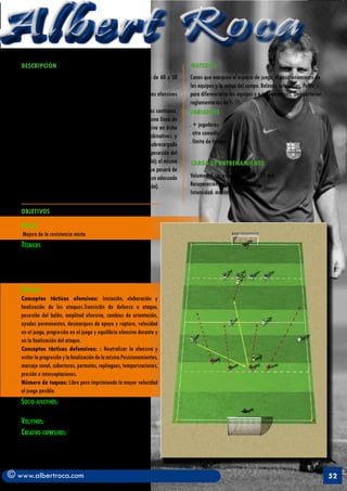 Albert Roca                                                                                                                                            A
   DESCRIPCIÓN                                                                  MATERIAL
   	          Espacio de juego: Se juega en un terreno de juego de 60 x 50      Conos que marquen el espacio de juego, el posicionamiento de
   mts.                                                                         los equipos y la mitad del campo. Balones suficientes. Petos
   Disposición: Tres equipos de cuatro jugadores más dos comodines ofensivos    para diferenciarse los equipos y a los comodines. Dos porterías
   (puntas) y dos porteros.                                                     reglamentarias de F- 11.
   Desarrollo: La tarea se desarrolla mediante ataques y defensas continuas.    VARIANTES
   El equipo defensivo se posicionará en repliegue intensivo en una línea de
   cuatro jugadores y tratará de desarrollar toda la fase defensiva en dicho    . + jugadores
   posicionamiento. El equipo ofensivo realizará ataques combinativos y         . otro comodín
   deberá buscar la progresión en el ataque por el carril menos sobrecargado    . límite de tiempo
   de contrarios. Cuando el grupo defensor consiga recuperar la posesión del
   balón, hará progresarlo realizando pase sobre el punta (comodín); al mismo   CARGA DE ENTRENAMIENTO
   tiempo que progresa el balón, también lo hará toda la línea que pasará de
   la reducción de espacios a la amplitud ofensiva. Se mantendrá un adecuado    Volumen: 5 series x 5 min. Total : 25 min
   equilibrio ofensivo (dominio de la zonas de rechace y finalización).         Recuperación entre series: 1’30”
                                                                                Intensidad: máxima

   OBJETIVOS

   Fisicos
   Mejora de la resistencia mixta
   Técnicos
   Acciones técnicas ofensivas: Pases cortos y medios,
   controles, habilidad dinámica por el suelo y tiros.
   Acciones técnicas defensivas: Principalmente
   interceptaciones
   Tácticos
   Conceptos tácticos ofensivos: Iniciación, elaboración y
   finalización de los ataques.Transición de defensa a ataque,
   posesión del balón, amplitud ofensiva, cambios de orientación,
   ayudas permanentes, desmarques de apoyo y ruptura, velocidad
   en el juego, progresión en el juego y equilibrio ofensivo durante y
   en la finalización del ataque.
   Conceptos tácticos defensivos: : Neutralizar la ofensiva y
   evitar la progresión y la finalización de la misma.Posicionamientos,
   marcaje zonal, coberturas, permutas, repliegues, temporizaciones,
   presión e interceptaciones.
   Número de toques: Libre pero imprimiendo la mayor velocidad
   al juego posible.
   Socio-afectivos:    Animar los esfuerzos en beneficio de los
   compañeros
   Volitivos: Búsqueda de la excelencia competitiva.
   Creativo-expresivos: Favorecer las distintas soluciones a la
   problemática táctica del juego mediante estilos de enseñanza
   como el aprendizaje recíproco.


© www.albertroca.com                                                                                                                              52
 