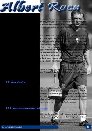 Albert Roca                                                                                               A
   afectiva, creativo-expresiva, condicional, etc…). Así por ejemplo, Seirul.lo (2004) nos dice
   que “el entrenamiento no puede ser controlado, evaluado desde la comparación con modelos
   externos al sujeto sino que lo que se debe evaluar es el nivel de auto-organización de cómo el
   deportista es capaz de interpretar sus actuaciones en función de la interacción y retroacción
   de esas estructuras”.

   Sin embargo, y aún teniendo en cuenta la significación de esa teoría, la propuesta que aquí
   se presenta otorga un análisis diferente a este apartado ya que no desea menoscabar la
   interpretación de datos cuantitativos sino que pretende apoyarse en ellos para valorar, aún
   mejor, el proceso de entrenamiento. En este sentido, nuestra propuesta se quiere asemejar
   más a la forma de trabajar de otros profesionales como Martinez/Eloy o Benitez/Ayestarán
   que intentan mediante registros fisiológicos controlar la carga de entrenamiento. El dilema
   radica en escoger aquellas pruebas que, aún teniendo en cuenta que se alejan del ideal
   estructuralista, puedan ser susceptibles de valorar el estado de forma del jugador en un
   momento determinado de la temporada. Será luego nuestro deber interpretar los resultados
   a tenor de las circunstancias externas que pudieran modificarlos (stress, entorno, motivación,
   etc).

    En este sentido, y siempre teniendo en cuenta el hecho de planificar para un club de élite, mi
   propuesta partirá en este apartado de dos áreas de trabajo: la médica y la de preparación
   física.


   9.1.	 Área Médica

   Nuestra primera actuación como preparadotes físicos es atender las indicaciones que hagan los
   médicos y fisiólogos del club sobre los exámenes médicos que se hagan a los jugadores. Entre
   las investigaciones y determinación de aquellos parámetros que nos ayuden a reconducir la
   programación de la carga de nuestros microciclos nos quedamos con los trabajos que relacionan
   el estado físico (sobreentrenamiento) con las variables analíticas. Sobre el impacto que tienen
   estas variables sobre el estado de entrenamiento se han diferenciado dos grupos:

   9.1.1. Volumen e Intensidad de la carga
        - Variables que indican una variación en la absorción del volumen al entrenamiento
        (Urea, amonio, magnesio, hematocrito, leucocitos, CPK, hierro y ferritina, triglicéridos y
        colesterol).
         - Variables que indican la adaptación de la intensidad al entrenamiento (amonio, ácido

© www.albertroca.com                                                                                 58
 