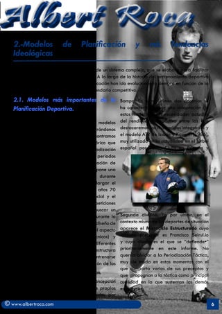 Albert Roca                                                                                                A
   2.-Modelos              de       Planificación               y      mis       Tendencias
   Ideológicas
   Un modelo implica un esquema teórico de un sistema complejo, que se elabora para facilitar
   su comprensión, estudio y organización. A lo largo de la historia del entrenamiento deportivo
   observamos como los modelos de planificación han ido evolucionando siempre en función de la
   importancia y de las exigencias del calendario competitivo.
   2.1. Modelos más importantes de la                    Bompa. En estos últimos dos decenios se
   Planificación Deportiva.                              ha caracterizado por una adaptación de
                                                         estos modelos a las necesidades actuales
   Haciendo un breve resumen de los modelos              del rendimiento deportivo entre las que
   de planificación deportiva y centrándonos             destacaremos los Macrociclos integrados y
   preferentemente en la Era moderna encontramos         el modelo ATR de Issurin y Kaverin (1986),
   en Metveev (1956) al primer gran teórico que          muy utilizado en la actualidad en el fútbol
   presenta un modelo determinado de periodización       español por varios Clubs en Primera y
   en el cual se relaciona la división de los periodos
   con las fases del síndrome de adaptación de
   Seyle. Poco después Fidelus (1960) propone una
   significativa disminución del volumen durante
   el periodo competitivo para lograr alargar el
   mantenimiento de la forma. Sobre los años 70
   la importancia del deporte a nivel social y el
   incremento e importancia de las competiciones
   y su mayor profesionalismo insta a buscar un
   mayor número de estados de forma durante la    Segunda división. Ya por último, en el
                                                  contexto mismo de los deportes de situación
   temporada. Así con Verjoshanski nace el diseño de
   bloques temporales de entrenamiento (el aspectoaparece el Microciclo Estructurado cuyo
   condicional antecede a los aspectos técnicos) ymáximo precursor es Francisco Seirul.lo
                                                  y cuyo diseño es el que se “defiende•”
   detrás de él, Bondarciuk relacionará los diferentes
   aspectos del entrenamiento (la estructura      prioritariamente en este informe. No
   condicional y la coordinativa deben entrenarse querría olvidar a la Periodización Táctica,
                                                  muy de moda en estos momentos con el
   conjuntamente) y consolidará la aplicación de los
                                                  que comparto varios de sus preceptos y
   modelos de planificación contemporáneos.
                                                  que propugnan a la táctica como principal
   	       Posteriormente, esta última concepción cualidad en la que sustentan las demás
   se utilizará para elaborar los modelos propios estructuras.
   de los deportes colectivos, desarrollados por
© www.albertroca.com                                                                                   6
 