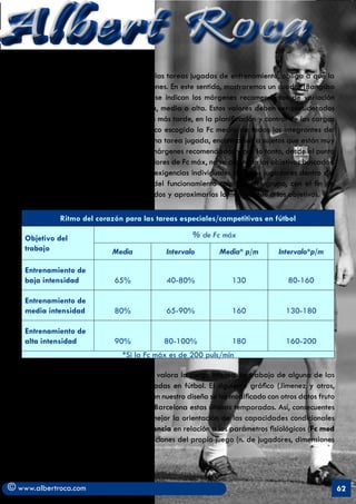 Albert Roca                                                                                               A
   Como se sabe el carácter abierto y de las tareas jugadas de entrenamiento, obliga a que la
   frecuencia fluctúe dentro de unos márgenes. En este sentido, mostraremos un cuadro (Bangsbo
   1997, citado por J.L. Arjol) en el que se indican los márgenes recomendados de variación
   para cada objetivo de resistencia, baja, media o alta. Estos valores deben ser considerados
   a nivel individual auque como veremos más tarde, en la planificación y control de las cargas
   se establezca como parámetro fisiológico escogido la Fc media de todos los integrantes del
   equipo . La dificultad surge cuando en una tarea jugada, encontramos a sujetos que están muy
   por encima o muy por debajo de estos márgenes recomendados y por lo tanto, desde el punto
   de vista de la tarea y conociendo sus valores de Fc máx, no se alcanzan los objetivos buscados.
   En este caso, deberíamos modificar las exigencias individuales de estos jugadores dentro del
   objetivo técnico-táctico de la tarea y del funcionamiento colectivo del grupo, con el fin de
   ajustar más el tipo de esfuerzos requeridos y aproximarlos lo más posible a los objetivos.

              Ritmo del corazón para las tareas especiales/competitivas en fútbol

    Objetivo del                                       % de Fc máx
    trabajo                   Media            Intervalo       Media* p/m        Intervalo*p/m

    Entrenamiento de
    baja intensidad            65%             40-80%             130              80-160

    Entrenamiento de
    media intensidad           80%             65-90%             160              130-180

    Entrenamiento de
    alta intensidad            90%            80-100%             180              160-200
                                 *Si la Fc máx es de 200 puls/min

   Hay una amplia bibliografía donde se valora la carga interna de trabajo de alguna de las
   tareas específicas más frecuentes utilizadas en fútbol. El siguiente gráfico (Jimenez y otros,
   1993) es uno de estos estudios, aunque en nuestro diseño se ha modificado con otros datos fruto
   de la investigación realizada en el F.C. Barcelona estas últimas temporadas. Así, consecuentes
   con nuestra programación, se definirá mejor la orientación de las capacidades condicionales
   de Fuerza (Fuerza/Velocidad) o Resistencia en relación a los parámetros fisiológicos (Fc med
   y lactato) y los parámetros de las condiciones del propio juego (n. de jugadores, dimensiones
   y duración).



© www.albertroca.com                                                                                 62
 
