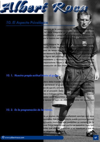 Albert Roca
   10. El Aspecto Psicológico
   La preparación psicológica en deporte consiste en la potenciación de cualidades específicas
   necesarias para el rendimiento, y como tal debe integrarse en el plan global de trabajo de
   un equipo. Para ello debe seguir una planificación y programación adecuada, y utilizar las
   técnicas y métodos de entrenamiento para la mejora del rendimiento (García Barrero, 1997).

   Por mi formación, (Especialista en Psicología) siempre he pensado que la preparación mental
   de los deportistas es determinante y crucial. Es más fácil hablar de cosas específicas como
   la resistencia mixta o la fuerza que tratar de temas tan nebulosos como la motivación y la
   preparación mental, pero no por ello, menos necesario. Es indudable que dentro del organigrama
   de un club profesional debe de existir la figura del psicólogo deportivo que en coordinación
   con el staff técnico posibilite con su conocimiento y técnicas la consecución de los objetivos
   previstos en esta parcela. Pero como preparadores físicos y dentro de nuestros quehaceres
   podemos ayudar a los psicólogos a la consecución de esos objetivos. ¿Cómo? Pues desde tres
   actuaciones básicas.

   10. 1. Nuestra propia actitud frente al grupo

   - Entusiasmo: Su comportamiento verdadero debe trasmitir la sensación espontánea de que le
   encanta su trabajo, que está contento de pertenecer al grupo y que lo está pasando bien.
   - Cooperativo. Tiene que alimentar la idea de que él y el resto de los técnicos están trabajando
   juntos. Su disponibilidad y complicidad en el proyecto debe de ser total. Esta disposición se
   resume en una expresión como ésta: “vamos a trabajar juntos, este es nuestro equipo y tenemos
   metas comunes, yo cuido de vuestro bienestar como deportistas y como personas”.
   - Positivo. El preparador físico tiene que apoyar el logro de objetivos o metas del equipo con
   confianza y firmeza.

   10. 2. En la programación de las tareas.

   - Tareas estimulantes. Los integrantes de un equipo de fútbol profesional conviven casi once
   meses al año, a veces durante varias temporadas. Este hecho evidente puede provocar pereza
   social en el grupo si no se buscan continuamente maniobras que posibiliten un aumento de la
   motivación. Es por ello que los preparadores físicos tenemos que porfiar en encontrar todo tipo
   de tareas amenas, a veces incluso divertidas, que alienten y motiven a los jugadores y que no
   por ello se alejen de la consecución de los objetivos previstos.

© www.albertroca.com                                                                                  67
 