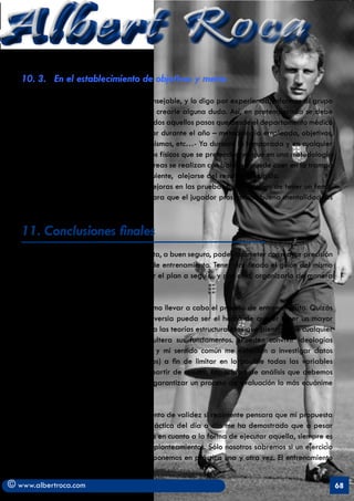 Albert Roca                                                                                                 A
   10. 3. En el establecimiento de objetivos y metas

   - Información y asesoramiento. Es aconsejable, y lo digo por experiencia, informar al grupo
   de todo aquello que sea susceptible de crearle alguna duda. Así, en pretemporada se debe
   optar por explicar de forma coloquial todos aquellos pasos que desde el departamento médico
   y de preparación física se van a realizar durante el año – metodología empleada, objetivos,
   número de pruebas, el por qué de las mismas, etc…- Ya durante la temporada y en cualquier
   sesión se tienen que detallar los objetivos físicos que se pretenden ya que en una metodología
   integral donde una gran parte de las tareas se realizan con balón se puede caer en la trampa
   de no emplearse a fondo y, por consiguiente, alejarse del resultado exigido.
   - Pruebas y Test. Una consecución de mejoras en las pruebas físicas deben de tener un feed-
   back y por tanto un efecto motivante para que el jugador prosiga con buena mentalidad las
   competiciones que deba disputar.

   11. Conclusiones finales
   Realizar una propuesta de trabajo facilita, a buen seguro, poder acometer con mayor precisión
   todo aquello que concierne el proceso de entrenamiento. Tener clarificado el guión del mismo
   posibilita, por una parte entender mejor el plan a seguir, y por otra, organizarlo de manera
   que resulte mucho más efectivo.

   He tratado de explicar “mi idea” de cómo llevar a cabo el proceso de entrenamiento. Quizás
   el punto que pueda suscitar más controversia pueda ser el hecho de querer tener un mayor
   control y registro de ese proceso frente a las teorías estructuralistas que piensan que cualquier
   desempeño en este procedimiento adultera sus fundamentos. ¿Pueden convivir ideologías
   biológicas y holísticas? Mi experiencia y mi sentido común me exhortan a investigar datos
   de todo tipo (cualitativos y cuantitativos) a fin de limitar en lo posible todas las variables
   que atañen al preparador físico. Es a partir de nuestra capacidad de análisis que debemos
   gestionar la validez de esos apuntes y garantizar un proceso de evaluación lo más ecuánime
   posible.

   Este informe, sin embargo, quedaría exento de validez si realmente pensara que mi propuesta
   esta cerrada a cualquier cambio. La práctica del día a día me ha demostrado que a pesar
   de poseer unas directrices muy concretas en cuanto a la forma de ejecutar aquella, siempre es
   bueno poder autoevaluarse y redefinir planteamientos. Sólo nosotros sabremos si un ejercicio
   consigue el objetivo que se desea si lo ponemos en práctica una y otra vez. El entrenamiento


© www.albertroca.com                                                                                   68
 