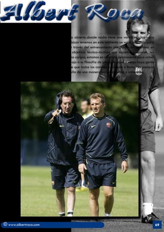 Albert Roca
   dentro del alto rendimiento es un campo abierto donde nadie tiene una varita mágica para
   asegurar la victoria. Los preparadores físicos tenemos en este momento un valor añadido para
   los entrenadores pues somos capaces a través del entrenamiento integrado de aglutinar en
   el tiempo y con mayor efectividad los objetivos técnico-tácticos que aquellos proponen, les
   orientamos y controlamos el proceso de las cargas, estamos en contacto permanente para saber
   sus intenciones y adaptamos nuestro trabajo a su filosofía de juego. Aunque a veces haya gente
   que se pueda subir al carro del dicho de que todos los caminos conducen a Roma, yo siempre
   apostaré por aquellos que se dirijan a ella de una manera más razonable y coherente.




© www.albertroca.com                                                                                69
 