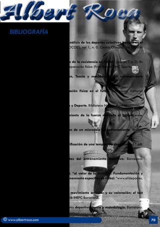 Albert Roca                                                                                        A
   BIBLIOGRAFÍA
       . Alvaro y alt (1995). Modelo de análisis de los deportes colectivos basado en el
       rendimiento en competición. INFOCOES, vol 1, n. 0. Centro Olímpico de Estudios
       Superiores.

       . Arjol, J.L. (2001). “Entrenamiento de la resistencia en fútbol” (partes 1 y 2). En
       Aplicaciones prácticas desde la preparación física (Fran Beade). MC Sports.

       . Bompa. T (2003), Periodización, Teoría y metodología del entrenamiento
       deportivo. Paidotribo.

       . Cometti, G. (2002). La preparación física en el fútbol. Barcelona; Editorial
       Paidotribo.

       . Gonzalez, J.L. (1992). Psicología y Deporte. Biblioteca Nueva. Madrid

       . Heredia. J, R. (2007). Entrenamiento de la fuerza aplicado al fútbol. www.
       futbolcarrasco.com.

       . Hidalgo, M. (2008). Planificación de un microciclo de entrenamiento. Revista
       abfutbol. n. 35.

       . Jimenez Mangas, R. Fútbol. “Planificación de una temporada deportiva”. 61-68.
       Ergon.

       . Manno. R. (1998), Fundamentos del entrenamiento deportivo. Barcelona:
       Paidotribo.

       . Morcillo, J, Cano, O, Martinez, D. “el valor de lo invisible. Fundamentación y
       propuesta de organización y entrenamiento específico de fútbol. ”www.efdeportes.
       com. (Enero 2006)

       . Moras, G. (2003). Amplitud de movimiento articular y su valoración; el test
       flexómetro. Tesis doctoral. Biblioteca INEFC Barcelona.

       . Platonov, P. (1991). El entrenamiento deportivo; teoría y metodología. Barcelona.
       Paidotribo.

© www.albertroca.com                                                                          70
 