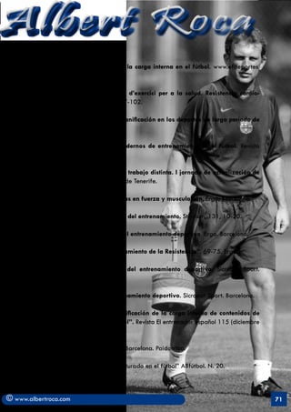 Albert Roca
       . Prieto, R.G. (1998). Análisis de la carga interna en el fútbol. www.efdeportes.
       com.

       . Rodriguez, F. (1995). Prescipció d’exercici per a la salud. Resistencia cardio-
       respiratoria. Apuntes de EF, 39, 87-102.

       . Seirul.lo, F. (1987). Opción de planificación en los deportes de largo periodo de
       competiciones. RED, 3, 53-62.

       . Seirul.lo. F. (1999). Criterios modernos de entrenamiento en el fútbol. Revista
       Training Futbol. n. 45.

       . Seirul.lo. F. (2000). Una línea de trabajo distinta. I jornada de actualización de
       preparadores físicos. Santa Cruz de Tenerife.

       . Tous, J. (1999), Nuevas tendencias en fuerza y musculación, Ergo; Barcelona.

       . Tschiene, P. (1988). El ciclo anual del entrenamiento. Stadium, 131, 10-20.

       . Soler, J. (2002). Fundamentos del entrenamiento deportivo. Ergo. Barcelona.

       . Soler, J. (2004). Fútbol. “Entrenamiento de la Resistencia”. 69-75. Ergon.

       . Soler, J. (2006). Planificación del entrenamiento deportivo. Sicropat Sport.
       Barcelona.

       . Soler, J. (2008). Teoría del entrenamiento deportivo. Sicropat Sport. Barcelona.

       . Valencia, I, Rodriguez, J. “Cuantificación de la carga interna de contenidos de
       entrenamiento específico en fútbol”. Revista El entrenador español 115 (diciembre
       2007).

       . Weineck, J. (1994). Fútbol total. Barcelona. Paidotribo.

       . Arjol, J.L. “El entrenamiento Estructurado en el fútbol” ABfútbol. N. 20.



© www.albertroca.com                                                                          71
 