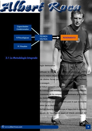Albert Roca
                Capacidades
                Condicionales


                                           TÉCNICA
                H.Psicológicas                                        RENDIMIENTO
                                           TÁCTICA


                 H. Visuales


    (Joan Solé, 1995)

   3.1 La Metodología Integrada

   Entre las carácterísticas de esta metodología destacamos:

         a)	 Su común denominador lo constituyen la técnica y la táctica (Teodorecscu, 1991).
            Estas se utilizan como medio para la mejora de las habilidades psicológicas, visuales
            y físicas. Estas se combinarán de distinta forma para diseñar microciclos y sesiones
            según el objetivo que se quiera conseguir.
         b)	 El entrenamiento Integrado en el fútbol comporta una gran Especificidad. A través de
            la técnica y la táctica se puede trabajar con exactitud los músculos y capacidades
            que el deportista solicita en el transcurso de las competiciones, fenómeno que facilita
            la modelación del entrenamiento (Antón, 1994).
         c)	 Supone un tipo de estímulos más motivantes para el futbolista pues lo que realmente
            encuentra interesante es la práctica de su disciplina.
         d)	 Aporta una concepción más global del deporte, haciendo que el deportista lo entienda
            como un todo. Establece una escala de importancia según el interés personal del
            deportista.



© www.albertroca.com                                                                                  9
 