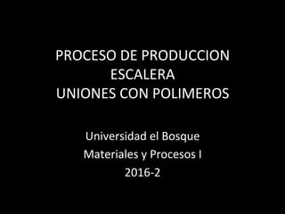 PROCESO	DE	PRODUCCION		
ESCALERA	
UNIONES	CON	POLIMEROS	
Universidad	el	Bosque	
Materiales	y	Procesos	I	
2016-2	
 
