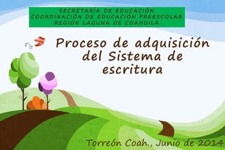 SECRETARÍA DE EDUCACIÓN 
COORDINACIÓN DE EDUCACIÓN PREESCOLAR 
REGIÓN LAGUNA DE COAHUI LA 
Proceso de adquisición 
del Sistema de 
escritura 
Torreón Coah., Junio de 2014 
 