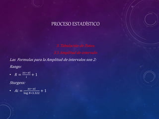 PROCESO ESTADÍSTICO
3. Tabulación de Datos.
3.1 Amplitud de intervalo.
Las Formulas para la Amplitud de intervalos son 2:
Rango:
• 𝑅 =
𝑥𝑠−𝑥𝑖
𝑖
+ 1
Sturgess:
• 𝐴𝑖 =
𝑥𝑠−𝑥𝑖
log 𝑁∗3.322
+ 1
 