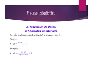 Proceso Estadístico
3. Tabulación de Datos.
3.1 Amplitud de intervalo.
Las Formulas para la Amplitud de intervalos son 2:
Rango:
 𝑅 =
𝑥𝑠−𝑥𝑖
𝑖
+ 1
Sturgess:
 𝐴𝑖 =
𝑥𝑠−𝑥𝑖
log 𝑁∗3.322
+ 1
 