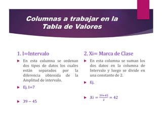 Columnas a trabajar en la
Tabla de Valores
1. I=Intervalo
 En esta columna se ordenan
dos tipos de datos los cuales
están separados por la
diferencia obtenida de la
Amplitud de intervalo.
 Ej. I=7
 39 − 45
2. Xi= Marca de Clase
 En esta columna se suman los
dos datos en la columna de
Intervalo y luego se divide en
una constante de 2.
 Ej.
 𝑋𝑖 =
39+45
2
= 42
 