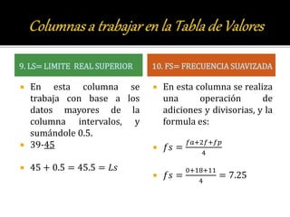 9. LS= LIMITE REAL SUPERIOR
 En esta columna se
trabaja con base a los
datos mayores de la
columna intervalos, y
sumándole 0.5.
 39-45
 45 + 0.5 = 45.5 = 𝐿𝑠
10. FS= FRECUENCIA SUAVIZADA
 En esta columna se realiza
una operación de
adiciones y divisorias, y la
formula es:
 𝑓𝑠 =
𝑓𝑎+2𝑓+𝑓𝑝
4
 𝑓𝑠 =
0+18+11
4
= 7.25
 