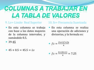 9. Ls= Limite Real Superior 10. fs= Frecuencia Suavizada
 En esta columna se trabaja
con base a los datos mayores
de la columna intervalos, y
sumándole 0.5.
 39-45
 45 + 0.5 = 45.5 = 𝐿𝑠
 En esta columna se realiza
una operación de adiciones y
divisorias, y la formula es:
 𝑓𝑠 =
𝑓𝑎+2𝑓+𝑓𝑝
4
 𝑓𝑠 =
0+18+11
4
= 7.25
 
