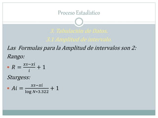 Proceso Estadístico
3. Tabulación de Datos.
3.1 Amplitud de intervalo.
Las Formulas para la Amplitud de intervalos son 2:
Rango:
 𝑅 =
𝑥𝑠−𝑥𝑖
𝑖
+ 1
Sturgess:
 𝐴𝑖 =
𝑥𝑠−𝑥𝑖
log 𝑁∗3.322
+ 1
 