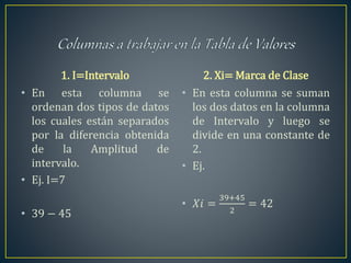 1. I=Intervalo
• En esta columna se
ordenan dos tipos de datos
los cuales están separados
por la diferencia obtenida
de la Amplitud de
intervalo.
• Ej. I=7
• 39 − 45
2. Xi= Marca de Clase
• En esta columna se suman
los dos datos en la columna
de Intervalo y luego se
divide en una constante de
2.
• Ej.
• 𝑋𝑖 =
39+45
2
= 42
 