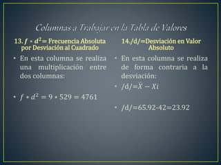 13. 𝒇 ∗ 𝒅 𝟐
= Frecuencia Absoluta
por Desviación al Cuadrado
• En esta columna se realiza
una multiplicación entre
dos columnas:
• 𝑓 ∗ 𝑑2 = 9 ∗ 529 = 4761
14./d/=Desviación en Valor
Absoluto
• En esta columna se realiza
de forma contraria a la
desviación:
• /d/=𝑋 − 𝑋𝑖
• /d/=65.92-42=23.92
 