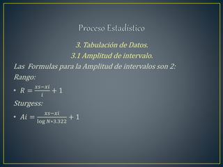 3. Tabulación de Datos.
3.1 Amplitud de intervalo.
Las Formulas para la Amplitud de intervalos son 2:
Rango:
• 𝑅 =
𝑥𝑠−𝑥𝑖
𝑖
+ 1
Sturgess:
• 𝐴𝑖 =
𝑥𝑠−𝑥𝑖
log 𝑁∗3.322
+ 1
 