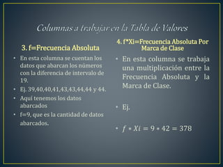 3. f=Frecuencia Absoluta
• En esta columna se cuentan los
datos que abarcan los números
con la diferencia de intervalo de
19.
• Ej. 39,40,40,41,43,43,44,44 y 44.
• Aquí tenemos los datos
abarcados
• f=9, que es la cantidad de datos
abarcados.
4. f*Xi=Frecuencia Absoluta Por
Marca de Clase
• En esta columna se trabaja
una multiplicación entre la
Frecuencia Absoluta y la
Marca de Clase.
• Ej.
• 𝑓 ∗ 𝑋𝑖 = 9 ∗ 42 = 378
 