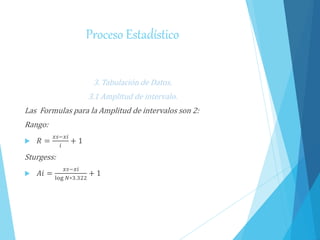 Proceso Estadístico
3. Tabulación de Datos.
3.1 Amplitud de intervalo.
Las Formulas para la Amplitud de intervalos son 2:
Rango:
 𝑅 =
𝑥𝑠−𝑥𝑖
𝑖
+ 1
Sturgess:
 𝐴𝑖 =
𝑥𝑠−𝑥𝑖
log 𝑁∗3.322
+ 1
 
