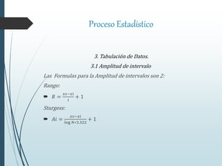 Proceso Estadístico
3. Tabulación de Datos.
3.1 Amplitud de intervalo.
Las Formulas para la Amplitud de intervalos son 2:
Rango:
 𝑅 =
𝑥𝑠−𝑥𝑖
𝑖
+ 1
Sturgess:
 𝐴𝑖 =
𝑥𝑠−𝑥𝑖
log 𝑁∗3.322
+ 1
 