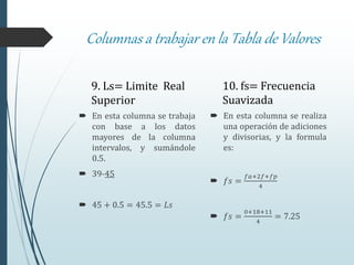 Columnas a trabajar en la Tabla de Valores
9. Ls= Limite Real
Superior
 En esta columna se trabaja
con base a los datos
mayores de la columna
intervalos, y sumándole
0.5.
 39-45
 45 + 0.5 = 45.5 = 𝐿𝑠
10. fs= Frecuencia
Suavizada
 En esta columna se realiza
una operación de adiciones
y divisorias, y la formula
es:
 𝑓𝑠 =
𝑓𝑎+2𝑓+𝑓𝑝
4
 𝑓𝑠 =
0+18+11
4
= 7.25
 