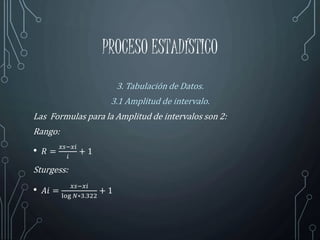 PROCESO ESTADÍSTICO
3. Tabulación de Datos.
3.1 Amplitud de intervalo.
Las Formulas para la Amplitud de intervalos son 2:
Rango:
• 𝑅 =
𝑥𝑠−𝑥𝑖
𝑖
+ 1
Sturgess:
• 𝐴𝑖 =
𝑥𝑠−𝑥𝑖
log 𝑁∗3.322
+ 1
 