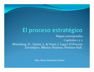 Mapas conceptuales
                                         Capítulos 1 y 2
Mintzberg, H., Quinn, J., & Voyer, J. (1997) El Proceso
        Estratégico. México: Pearson. Prentice Hall.



                 Mtra. Nancy Zambrano Chávez
 