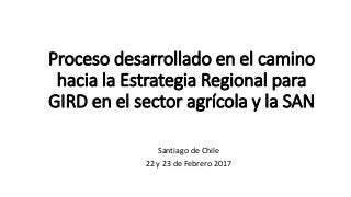 Proceso desarrollado en el camino
hacia la Estrategia Regional para
GIRD en el sector agrícola y la SAN
Santiago de Chile
22 y 23 de Febrero 2017
 