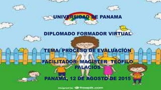UNIVERSIDAD DE PANAMA
DIPLOMADO FORMADOR VIRTUAL
TEMA: PROCESO DE EVALUACIÓN
FACILITADOR: MAGISTER TEÓFILO
PALACIOS
PANAMÁ, 12 DE AGOSTO DE 2015
 