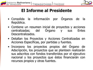 El Informe al Presidente
• Consolida la información por Órganos de la
  República.
• Contiene un resumen inicial de proyectos y acciones
  centralizadas;    del    Órgano      y    sus   Entes
  Descentralizados.
• Detallan los Proyectos y Acciones Centralizadas en
  Acciones Específicas, por partidas y fuentes.
• Incorpora los proyectos propios del Órgano de
  Adscripción, los proyectos que se planteen realizarán
  sus adscritos con fondos transferidos por el ejecutivo
  nacional y los proyectos que éstos financiarán con
  recursos propios y otras fuentes.
 