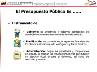 El Presupuesto Público Es ……

• Instrumento de:

         Gobierno: las directrices y objetivos estratégicos de
         desarrollo se instrumentan mediante éste documento.

         Planificación: se convierte en la expresión financiera de
         los planes institucionales de los Órganos y Entes Públicos.

         Administración: Según las prioridades y compromisos
         del estado, se asignan los recursos financieros que durante
         un ejercicio fiscal dispone el Gobierno, así como de
         controlan y evalúan.
 