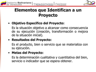 Elementos que Identifican a un
              Proyecto
• Objetivo Específico del Proyecto:
  Es la situación objetivo a alcanzar como consecuencia
  de su ejecución (creación, transformación o mejora
  de la situación inicial).
• Resultados del Proyecto:
  Es el producto, bien o servicio que se materializa con
  su ejecución.
• Metas del Proyecto:
  Es la determinación cualitativa y cuantitativa del bien,
  servicio o indicador que se espera obtener.
 