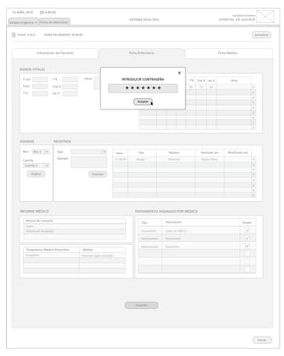 10 ABRIL 2010             13:40:00
                                                                                                                                                                     Establecimiento
                                                                                      SISTEMA HOJA DAU                                                      HOSPITAL DE QUILPUÉ
Estado Urgencia x Ficha de Atenciónx


    FICHA # A22            HORA DE INGRESO 18:20:00                                                                                                                                      Actualizar




                    Información del Paciente                                          Ficha Enfermería                                                      Ficha Médico




      SIGNOS VITALES
                                                                                                                           x
        P. Art                   TºR                  Otros                     INTRODUCIR CONTRASEÑA Pulso
                                                                                            Hora  P. Art                    TºA    TºR   Frec R   Sat O            Otros

        Pulso                                                                                                                                                                        x
                                                                                   *******
                                 Frec R                                                        17:27:05     10     20         10   20     10       20

        TºA                      Sat O                                                                                                                                               x
                                                                              Guardar
                                                                                                                                                                                     x
                                                                                           Aceptar                                                                                   x
                                                                                                                                                                                     x
                                                                                                                                                                                     x
                                                                                                                                                                                     x
                                                                                                                                                                                     x
                                                                                                                                                                                     x


      ASIGNAR                    REGISTROS

        Box       Box 3               Tipo                                                 Tipo                    Registro                Realizado por          Modificado por
                                                                            Hora

        Camilla
                                      Agregar                              17:27:05
                                                                           17:40:39       Alergia                  Penicilina               Paulina Pérez                            x
         Camilla 2                                                                                                                                                                   x
                                                                                                                                                                                     x
                 Asignar                                      Guardar                                                                                                                x
                                                                                                                                                                                     x
                                                                                                                                                                                     x
                                                                                                                                                                                     x
                                                                                                                                                                                     x



      INFORME MÉDICO                                                                     TRATAMIENTO ASIGNADO POR MÉDICO

          Motivo de Consulta                                                                                     Descripción
                                                                                              Tipo                                                                          Estado
          Fiebre
          Inflamación Amígdalas                                                               Tratamiento        Suero GS 500 CC

                                                                                              Medicamento        Paracetamol

                                                                                              Medicamento        Ibuprofeno
          Diagnóstico Médico Presuntivo               Médico
          Amigdalítis                             Fernando López Quezada




                                                                                          Guardar




                                                                                                                                                                                           Cerrar
 