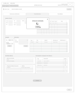 10 ABRIL 2010             13:40:00
                                                                                                                                                                     Establecimiento
                                                                                      SISTEMA HOJA DAU                                                      HOSPITAL DE QUILPUÉ
Estado Urgencia x Ficha de Atenciónx


    FICHA # A22            HORA DE INGRESO 18:20:00                                                                                                                                      Actualizar




                    Información del Paciente                                          Ficha Enfermería                                                      Ficha Médico




      SIGNOS VITALES
                                                                                                                           x
        P. Art                   TºR                  Otros                     INTRODUCIR CONTRASEÑA Pulso
                                                                                            Hora  P. Art                    TºA    TºR   Frec R   Sat O            Otros

        Pulso                    Frec R                                                        17:27:05     10     20         10   20     10       20                                x
        TºA                      Sat O                                                                                                                                               x
                                                                              Guardar
                                                                                                                                                                                     x
                                                                                           Aceptar                                                                                   x
                                                                                                                                                                                     x
                                                                                                                                                                                     x
                                                                                                                                                                                     x
                                                                                                                                                                                     x
                                                                                                                                                                                     x


      ASIGNAR                    REGISTROS

        Box       Box 3               Tipo                                                 Tipo                    Registro                Realizado por          Modificado por
                                                                            Hora

        Camilla
                                      Agregar                              17:27:05
                                                                           17:40:39       Alergia                  Penicilina               Paulina Pérez                            x
         Camilla 2                                                                                                                                                                   x
                                                                                                                                                                                     x
                 Asignar                                      Guardar                                                                                                                x
                                                                                                                                                                                     x
                                                                                                                                                                                     x
                                                                                                                                                                                     x
                                                                                                                                                                                     x



      INFORME MÉDICO                                                                     TRATAMIENTO ASIGNADO POR MÉDICO

          Motivo de Consulta                                                                                     Descripción
                                                                                              Tipo                                                                          Estado
          Fiebre
          Inflamación Amígdalas                                                               Tratamiento        Suero GS 500 CC

                                                                                              Medicamento        Paracetamol

                                                                                              Medicamento        Ibuprofeno
          Diagnóstico Médico Presuntivo               Médico
          Amigdalítis                             Fernando López Quezada




                                                                                          Guardar




                                                                                                                                                                                           Cerrar
 
