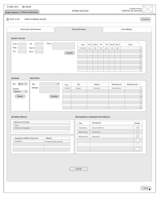 10 ABRIL 2010             13:40:00
                                                                                                                                                                     Establecimiento
                                                                                      SISTEMA HOJA DAU                                                      HOSPITAL DE QUILPUÉ
Estado Urgencia x Ficha de Atenciónx


    FICHA # A22            HORA DE INGRESO 18:20:00                                                                                                                                      Actualizar




                    Información del Paciente                                          Ficha Enfermería                                                      Ficha Médico




      SIGNOS VITALES
                                                                                                                           x
        P. Art                   TºR                  Otros                     INTRODUCIR CONTRASEÑA Pulso
                                                                                            Hora  P. Art                    TºA    TºR   Frec R   Sat O            Otros

        Pulso                    Frec R                                                        17:27:05     10     20         10   20     10       20                                x
        TºA                      Sat O                                                                                                                                               x
                                                                              Guardar
                                                                                                                                                                                     x
                                                                                           Aceptar                                                                                   x
                                                                                                                                                                                     x
                                                                                                                                                                                     x
                                                                                                                                                                                     x
                                                                                                                                                                                     x
                                                                                                                                                                                     x


      ASIGNAR                    REGISTROS

        Box       Box 3               Tipo                                                 Tipo                    Registro                Realizado por          Modificado por
                                                                            Hora

        Camilla
                                      Agregar                              17:27:05
                                                                           17:40:39       Alergia                  Penicilina               Paulina Pérez                            x
         Camilla 2                                                                                                                                                                   x
                                                                                                                                                                                     x
                 Asignar                                      Guardar                                                                                                                x
                                                                                                                                                                                     x
                                                                                                                                                                                     x
                                                                                                                                                                                     x
                                                                                                                                                                                     x



      INFORME MÉDICO                                                                     TRATAMIENTO ASIGNADO POR MÉDICO

          Motivo de Consulta                                                                                     Descripción
                                                                                              Tipo                                                                          Estado
          Fiebre
          Inflamación Amígdalas                                                               Tratamiento        Suero GS 500 CC

                                                                                              Medicamento        Paracetamol

                                                                                              Medicamento        Ibuprofeno
          Diagnóstico Médico Presuntivo               Médico
          Amigdalítis                             Fernando López Quezada




                                                                                          Guardar




                                                                                                                                                                                           Cerrar
 