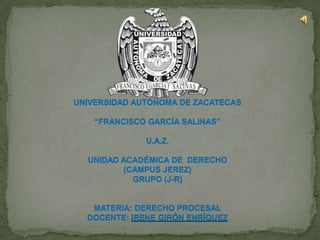 UNIVERSIDAD AUTÓNOMA DE ZACATECAS “FRANCISCO GARCÍA SALINAS” U.A.Z. UNIDAD ACADÉMICA DE  DERECHO (CAMPUS JEREZ) GRUPO (J-R) MATERIA: DERECHO PROCESAL DOCENTE: IRENE GIRÓN ENRÍQUEZ 