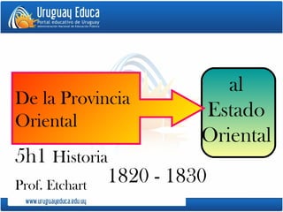 1820 - 1830 al Estado Oriental De la Provincia  Oriental  5h1  Historia  Prof. Etchart 