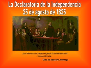La Declaratoria de la Independencia  25 de agosto de 1825 Juan Francisco Larrobla leyendo la declaratoria de Independencia.  Óleo de Eduardo Amézaga 