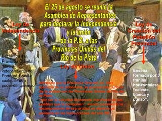 El 25 de agosto se reunió la Asamblea de Representantes para declarar la Independencia y la unión de la P.O. a las Provincias Unidas del Río de la Plata Ley de Independencia Ley de Unión Ley de Creación del Pabellón Provincial Declaraba a la Provincia Oriental “libre e independiente de Portugal, Brasil o cualquier otro poder del universo  Afirmaba que la Provincia Oriental, en  libre ejercicio de su soberanía, se pronunciaba a favor de la unidad con las Provincias Unidas del Río de la Plata, “ por ser la voluntad libremente manifiesta de los pueblos que la componen”, siendo justamente la recomposición de esa unidad un objetivo ya presente en las Instrucciones del año XIII   Enseña formada por 3 franjas horizontales: “celeste, blanca y punzó”. 