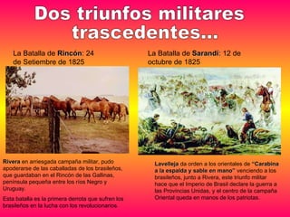 La Batalla de  Sarandí : 12 de octubre de 1825 La Batalla de  Rincón : 24 de Setiembre de 1825 Dos triunfos militares trascedentes... Rivera  en arriesgada campaña militar, pudo apoderarse de las caballadas de los brasileños, que guardaban en el Rincón de las Gallinas, península pequeña entre los ríos Negro y Uruguay.  Esta batalla es la primera derrota que sufren los brasileños en la lucha con los revolucionarios. Lavelleja  da orden a los orientales de  “Carabina a la espalda y sable en mano”  venciendo a los brasileños, junto a Rivera, este triunfo militar hace que el Imperio de Brasil declare la guerra a las Provincias Unidas, y el centro de la campaña Oriental queda en manos de los patriotas. 