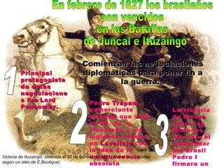 Principal protagonista de estas negociaciones fue   Lord Ponsomby. Pedro Trápani , comerciante oriental que vivía en Bs. As. y vinculado a los ingleses, influyó en  Lavalleja  con la idea de la independencia absoluta La victoria de  Rivera  sobre las Misiones, hizo que el emperador del Brasil Pedro I firmara un Tratado de Paz En febrero de 1827 los brasileños  son vencidos  en las Batallas de Juncal e Ituzaingó Comienzan las negociaciones diplomáticas para poner fin a la guerra… 1 2 3 Victoria de Ituzaingó, obtenida el 20 de febrero de 1827 (Alvear en combate, según un óleo de E.Boutique) 