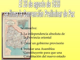 Se resuelve: La independencia absoluta de la Provincia oriental Crear un gobierno provisorio Instalar una Asamblea Constituyente para que una Constitución del nuevo estado El 28 de agosto de 1828 se firma la Convención Preliminar de Paz 
