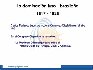 La dominación luso – brasileña 1817 - 1828 Carlos Federico Lecor convocó al Congreso Cisplatino en el año 1821. En el Congreso Cisplatino se resuelve: La Provincia Oriental quedará unida al  Reino Unido de Portugal, Brasil y Algarves. 