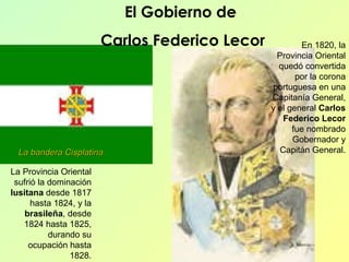 La Provincia Oriental sufrió la dominación  lusitana  desde 1817 hasta 1824, y la  brasileña , desde 1824 hasta 1825, durando su ocupación hasta 1828. En 1820, la Provincia Oriental quedó convertida por la corona portuguesa en una Capitanía General, y el general  Carlos Federico Lecor  fue nombrado Gobernador y Capitán General. El Gobierno de  Carlos Federico Lecor La bandera Cisplatina 