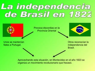 La independencia de Brasil en 1822 Provoca discordias en la Provincia Oriental Unos se mantenían fieles a Portugal. Otros reconocían la independencia del Brasil. Aprovechando esta situación, en Montevideo en el año 1823 se organiza un movimiento revolucionario que fracasó. 
