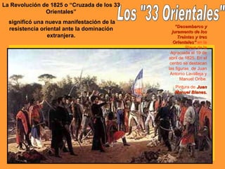 Los "33 Orientales" La Revolución de 1825 o “Cruzada de los 33 Orientales” significó una nueva manifestación de la resistencia oriental ante la dominación extranjera. “ Desembarco y juramento de los Treintas y tres Orientales”  en la Playa de la Agraciada el 19 de abril de 1825. En el centro se destacan las figuras  de Juan Antonio Lavalleja y Manuel Oribe. Pintura de  Juan Manuel Blanes. 